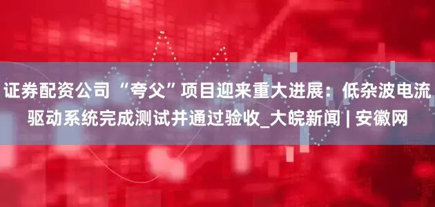证券配资公司 “夸父”项目迎来重大进展：低杂波电流驱动系统完成测试并通过验收_大皖新闻 | 安徽网