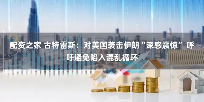 配资之家 古特雷斯：对美国袭击伊朗“深感震惊” 呼吁避免陷入混乱循环