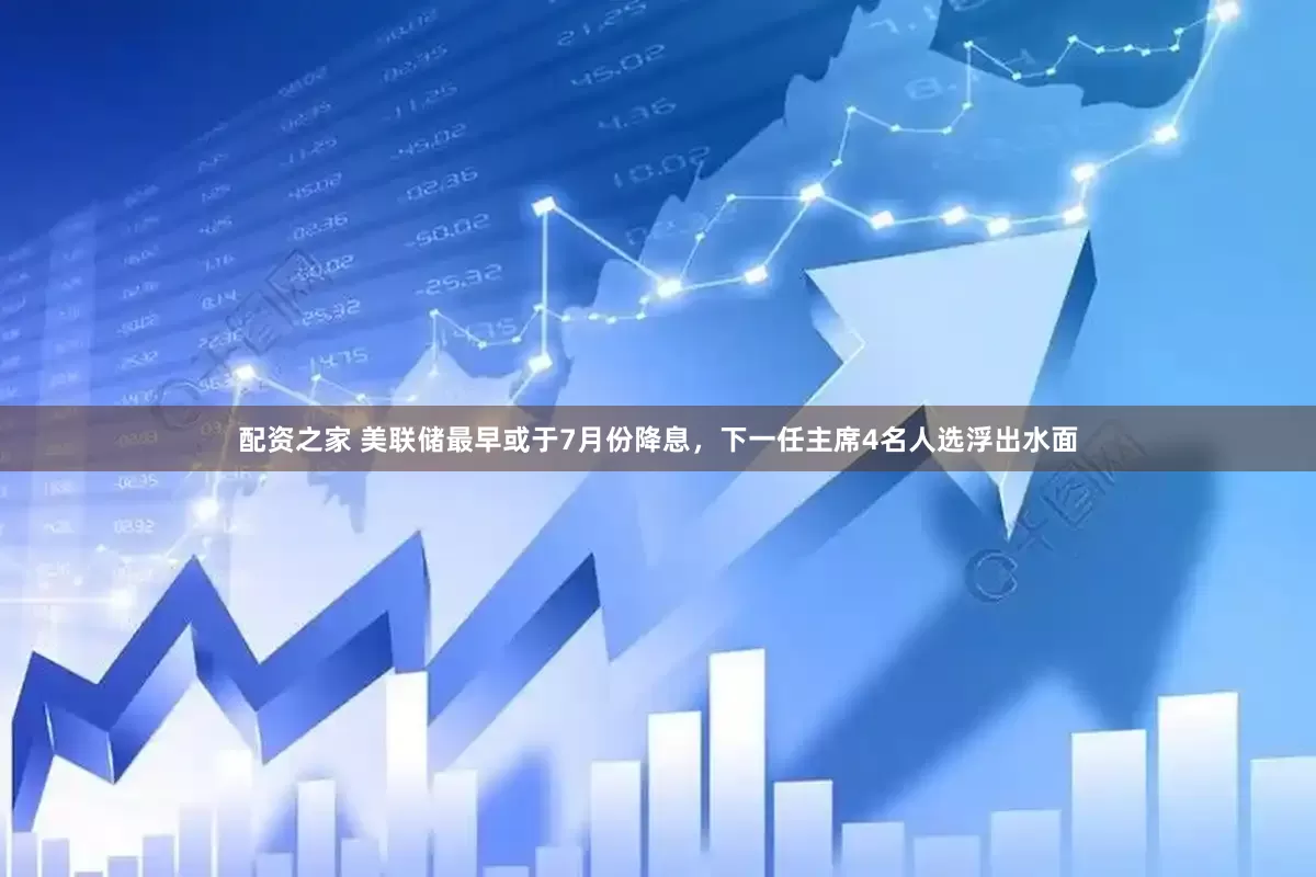 配资之家 美联储最早或于7月份降息，下一任主席4名人选浮出水面