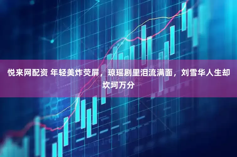 悦来网配资 年轻美炸荧屏，琼瑶剧里泪流满面，刘雪华人生却坎坷万分
