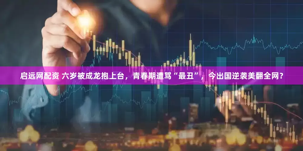 启远网配资 六岁被成龙抱上台，青春期遭骂“最丑”，今出国逆袭美翻全网？