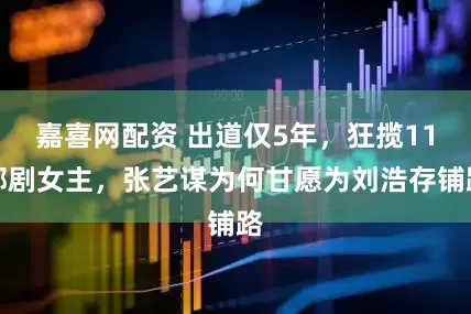 嘉喜网配资 出道仅5年，狂揽11部剧女主，张艺谋为何甘愿为刘浩存铺路