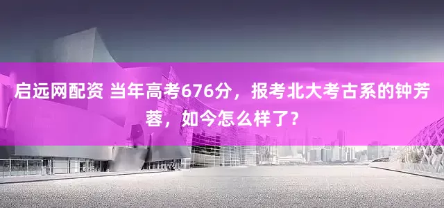 启远网配资 当年高考676分，报考北大考古系的钟芳蓉，如今怎么样了？