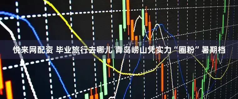 悦来网配资 毕业旅行去哪儿 青岛崂山凭实力“圈粉”暑期档