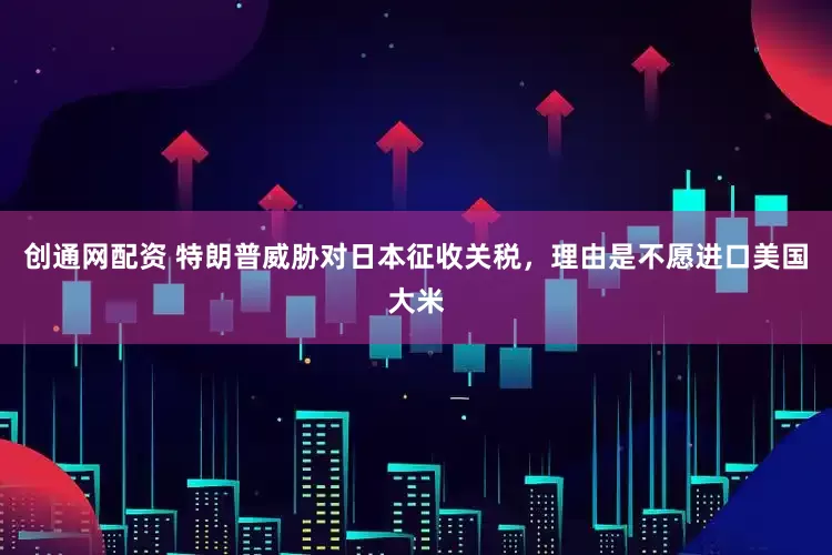 创通网配资 特朗普威胁对日本征收关税，理由是不愿进口美国大米