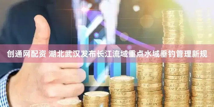 创通网配资 湖北武汉发布长江流域重点水域垂钓管理新规