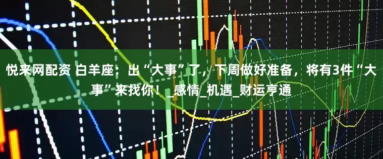 悦来网配资 白羊座：出“大事”了，下周做好准备，将有3件“大事”来找你！_感情_机遇_财运亨通