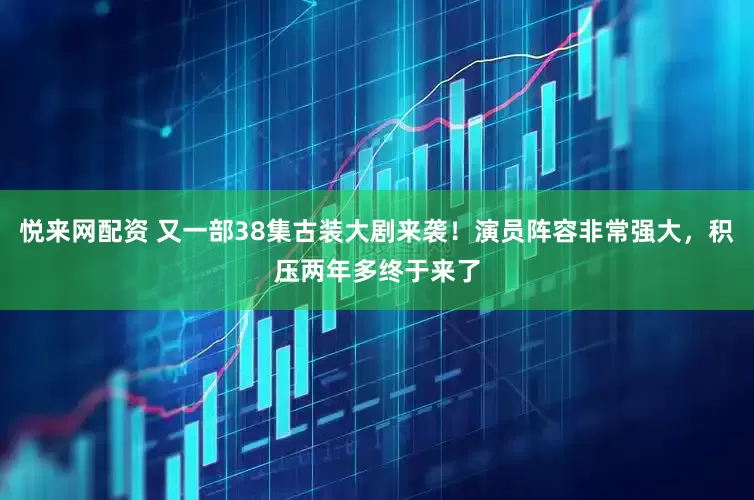 悦来网配资 又一部38集古装大剧来袭！演员阵容非常强大，积压两年多终于来了