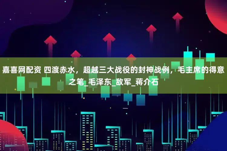 嘉喜网配资 四渡赤水，超越三大战役的封神战例，毛主席的得意之笔_毛泽东_敌军_蒋介石