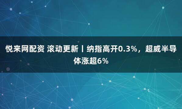 悦来网配资 滚动更新丨纳指高开0.3%，超威半导体涨超6%
