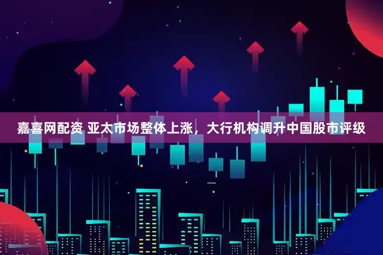 嘉喜网配资 亚太市场整体上涨，大行机构调升中国股市评级