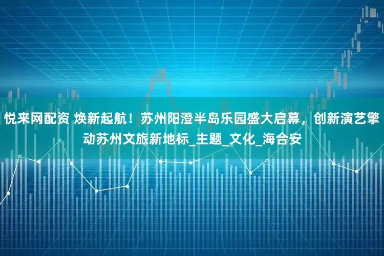 悦来网配资 焕新起航！苏州阳澄半岛乐园盛大启幕，创新演艺擎动苏州文旅新地标_主题_文化_海合安