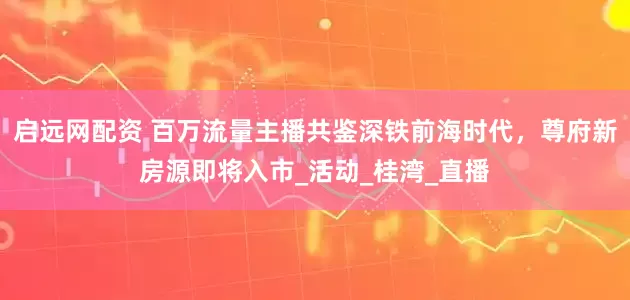 启远网配资 百万流量主播共鉴深铁前海时代，尊府新房源即将入市_活动_桂湾_直播