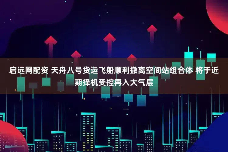 启远网配资 天舟八号货运飞船顺利撤离空间站组合体 将于近期择机受控再入大气层