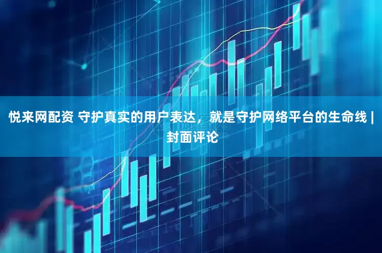 悦来网配资 守护真实的用户表达，就是守护网络平台的生命线 | 封面评论
