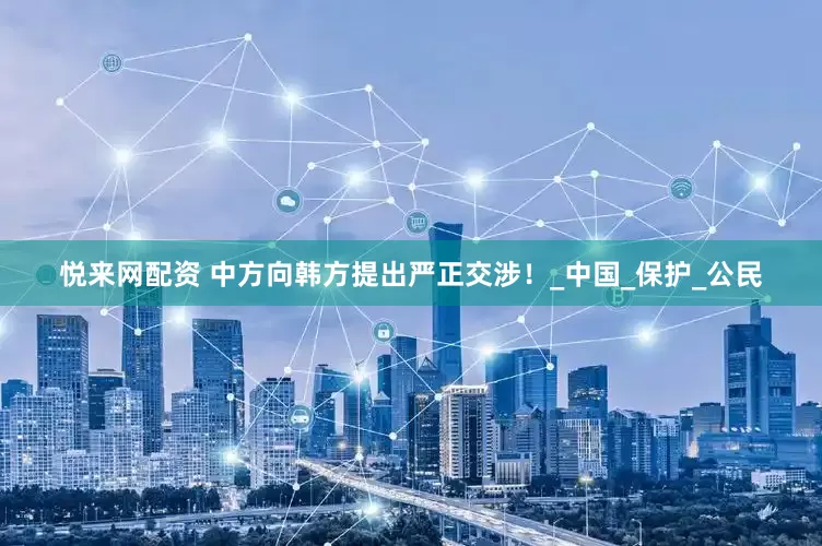 悦来网配资 中方向韩方提出严正交涉！_中国_保护_公民