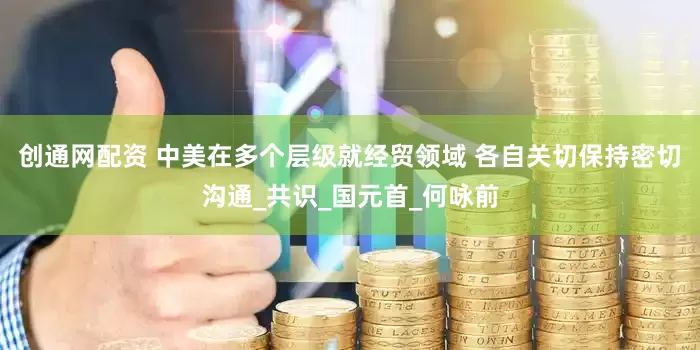 创通网配资 中美在多个层级就经贸领域 各自关切保持密切沟通_共识_国元首_何咏前