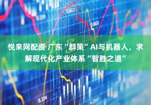 悦来网配资 广东“群策”AI与机器人，求解现代化产业体系“智胜之道”