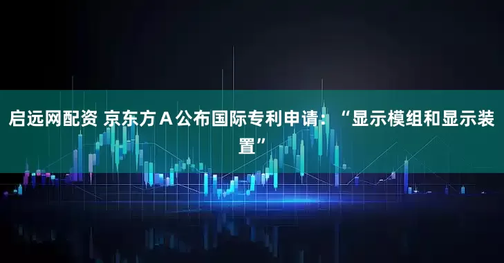 启远网配资 京东方Ａ公布国际专利申请：“显示模组和显示装置”