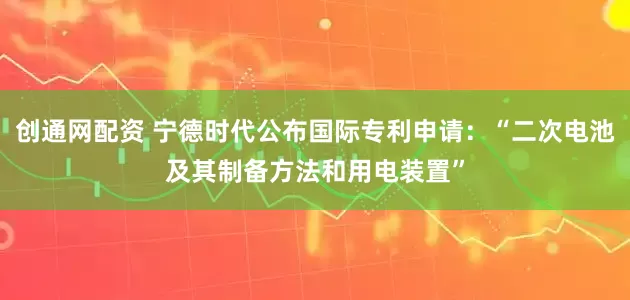 创通网配资 宁德时代公布国际专利申请：“二次电池及其制备方法和用电装置”