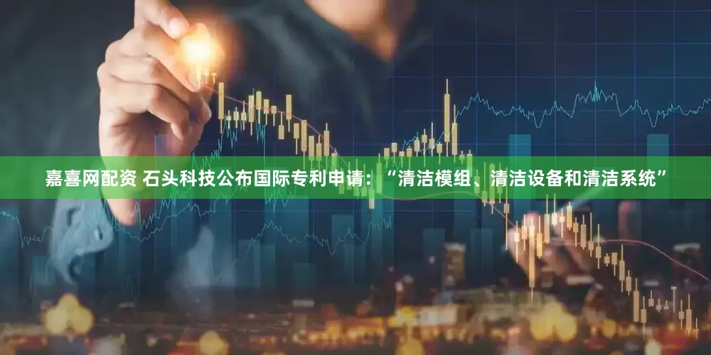 嘉喜网配资 石头科技公布国际专利申请：“清洁模组、清洁设备和清洁系统”