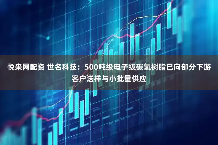 悦来网配资 世名科技：500吨级电子级碳氢树脂已向部分下游客户送样与小批量供应