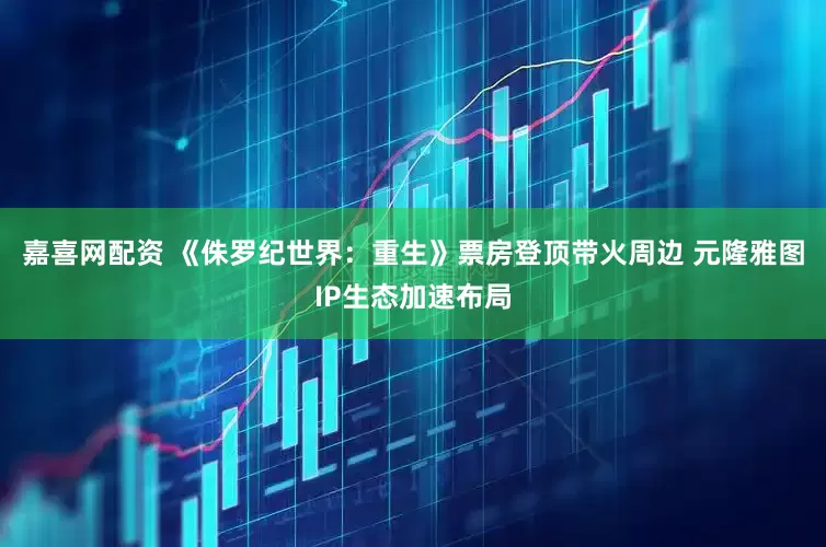 嘉喜网配资 《侏罗纪世界：重生》票房登顶带火周边 元隆雅图IP生态加速布局