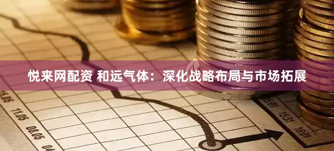 悦来网配资 和远气体：深化战略布局与市场拓展