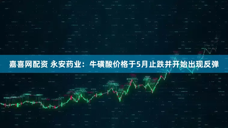 嘉喜网配资 永安药业：牛磺酸价格于5月止跌并开始出现反弹