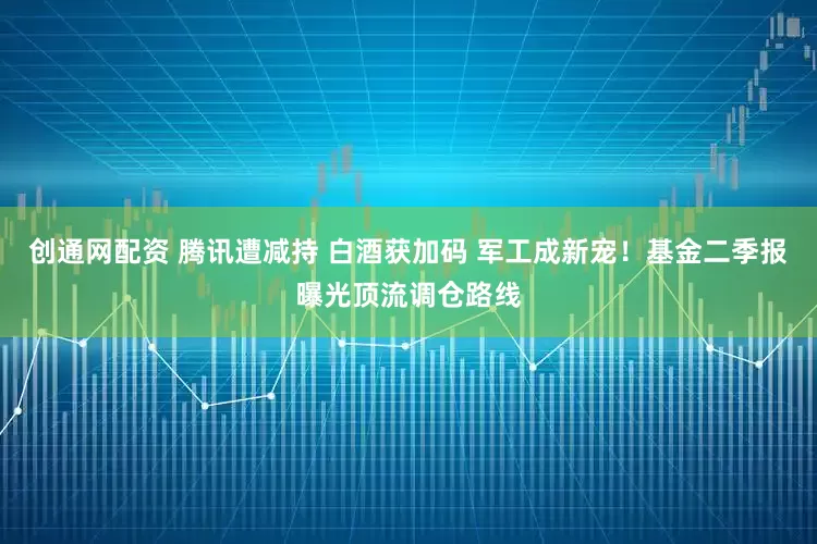 创通网配资 腾讯遭减持 白酒获加码 军工成新宠！基金二季报曝光顶流调仓路线