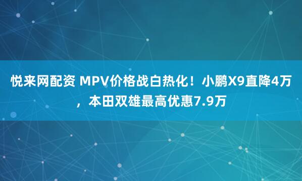 悦来网配资 MPV价格战白热化！小鹏X9直降4万，本田双雄最高优惠7.9万