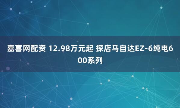 嘉喜网配资 12.98万元起 探店马自达EZ-6纯电600系列