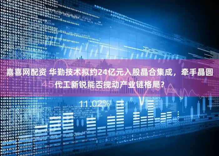 嘉喜网配资 华勤技术拟约24亿元入股晶合集成，牵手晶圆代工新锐能否搅动产业链格局？