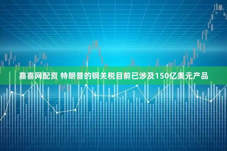 嘉喜网配资 特朗普的铜关税目前已涉及150亿美元产品
