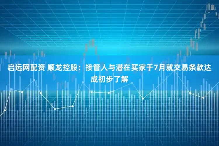 启远网配资 顺龙控股：接管人与潜在买家于7月就交易条款达成初步了解