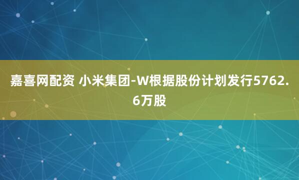 嘉喜网配资 小米集团-W根据股份计划发行5762.6万股