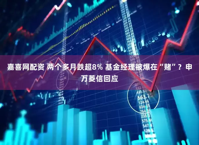 嘉喜网配资 两个多月跌超8% 基金经理被爆在“赌”？申万菱信回应