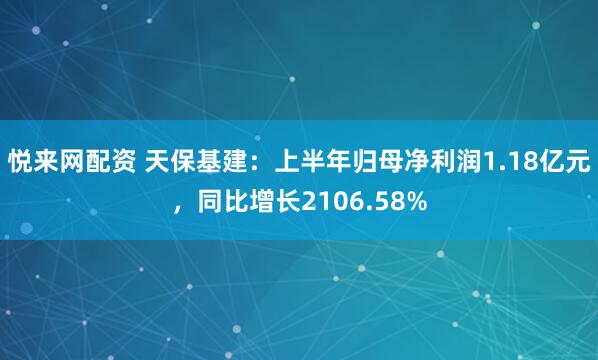 悦来网配资 天保基建：上半年归母净利润1.18亿元，同比增长2106.58%