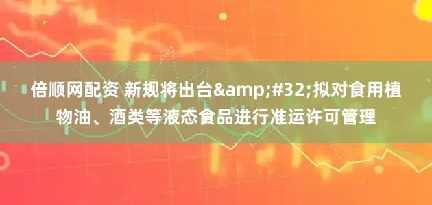 倍顺网配资 新规将出台&#32;拟对食用植物油、酒类等液态食品进行准运许可管理