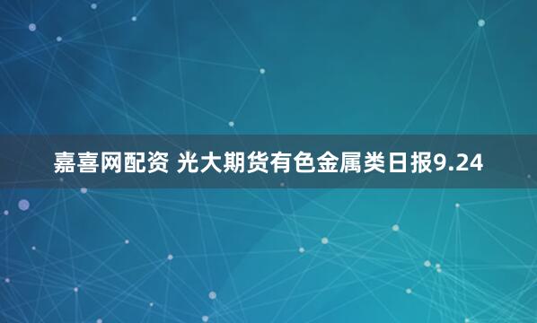 嘉喜网配资 光大期货有色金属类日报9.24