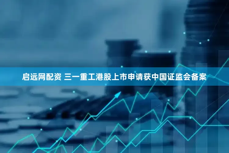 启远网配资 三一重工港股上市申请获中国证监会备案