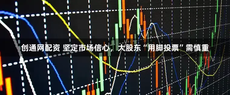 创通网配资 坚定市场信心，大股东“用脚投票”需慎重