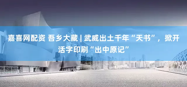 嘉喜网配资 吾乡大藏 | 武威出土千年“天书”，掀开活字印刷“出中原记”
