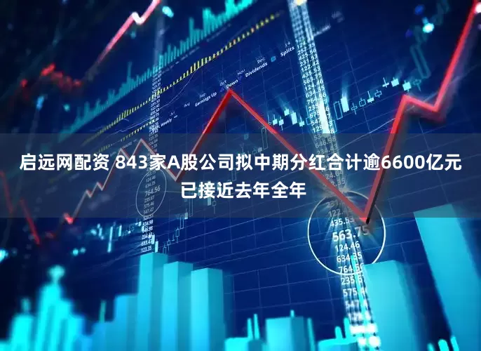 启远网配资 843家A股公司拟中期分红合计逾6600亿元 已接近去年全年