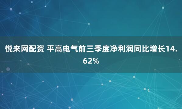 悦来网配资 平高电气前三季度净利润同比增长14.62%