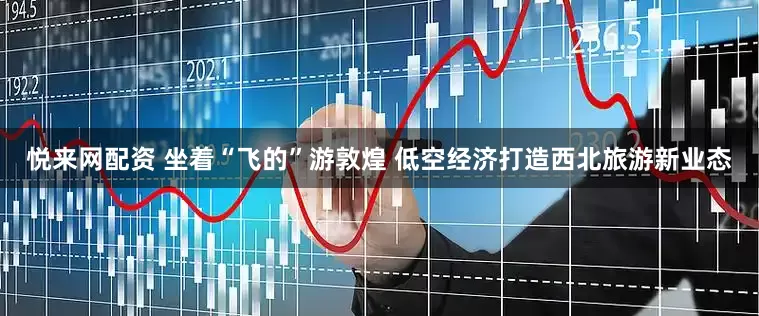 悦来网配资 坐着“飞的”游敦煌 低空经济打造西北旅游新业态
