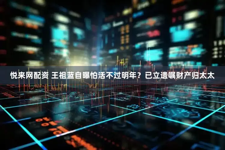 悦来网配资 王祖蓝自曝怕活不过明年？已立遗嘱财产归太太