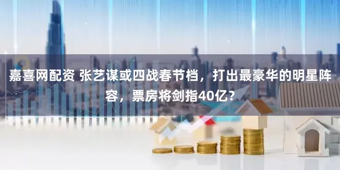 嘉喜网配资 张艺谋或四战春节档，打出最豪华的明星阵容，票房将剑指40亿？
