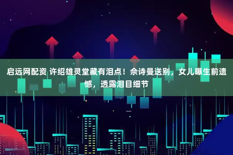 启远网配资 许绍雄灵堂藏有泪点！佘诗曼送别，女儿曝生前遗憾，透露泪目细节