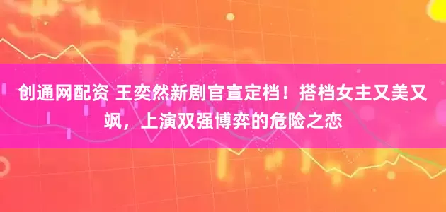 创通网配资 王奕然新剧官宣定档！搭档女主又美又飒，上演双强博弈的危险之恋